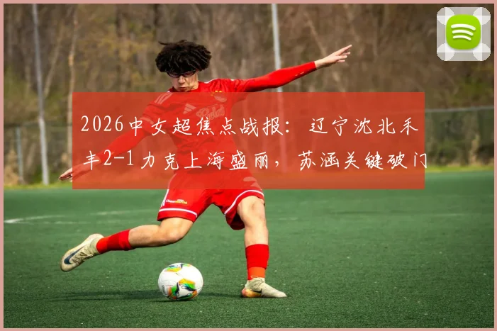 2026中女超焦点战报：辽宁沈北禾丰2-1力克上海盛丽，苏涵关键破门，积分形势最新解读