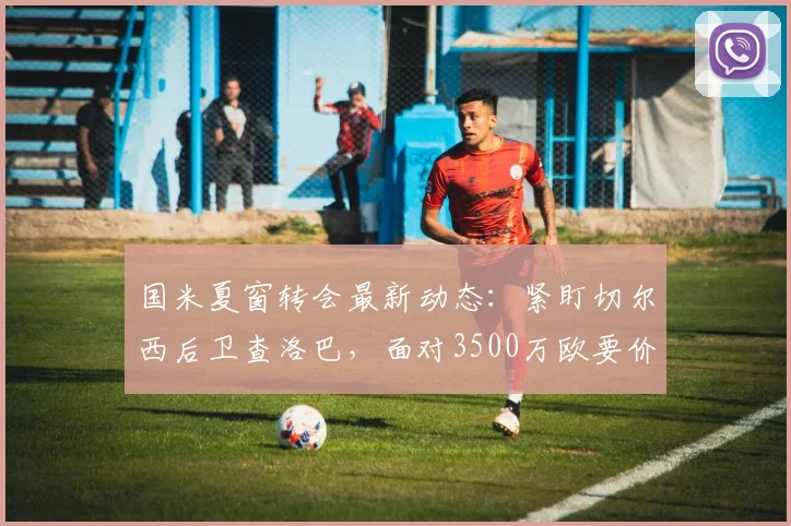 国米夏窗转会最新动态:紧盯切尔西后卫查洛巴,面对3500万欧要价谈判仍在继续