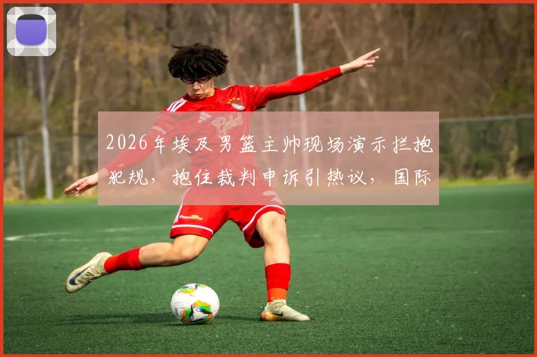 2026年埃及男篮主帅现场演示拦抱犯规,抱住裁判申诉引热议,国际篮联如何裁决此类争议
