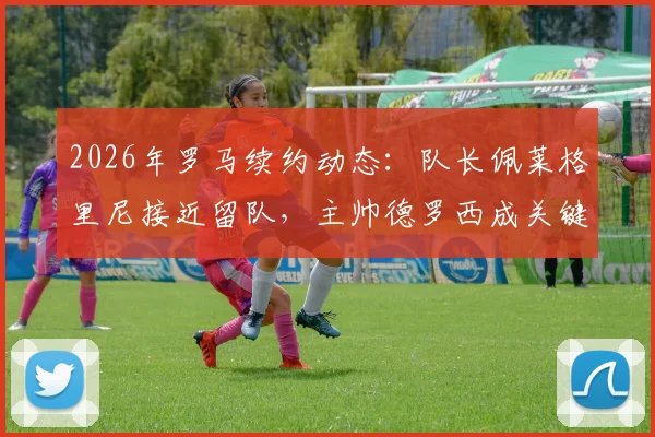 2026年罗马续约动态：队长佩莱格里尼接近留队，主帅德罗西成关键推动力