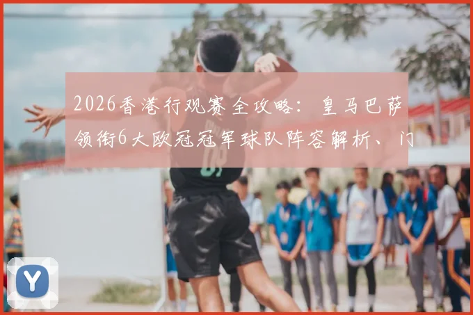 2026香港行观赛全攻略：皇马巴萨领衔6大欧冠冠军球队阵容解析、门票抢购技巧及亲子出行指南