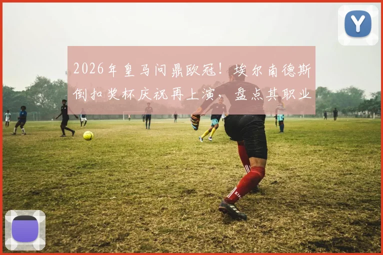 2026年皇马问鼎欧冠!埃尔南德斯倒扣奖杯庆祝再上演,盘点其职业生涯高光与名场面背后的故事
