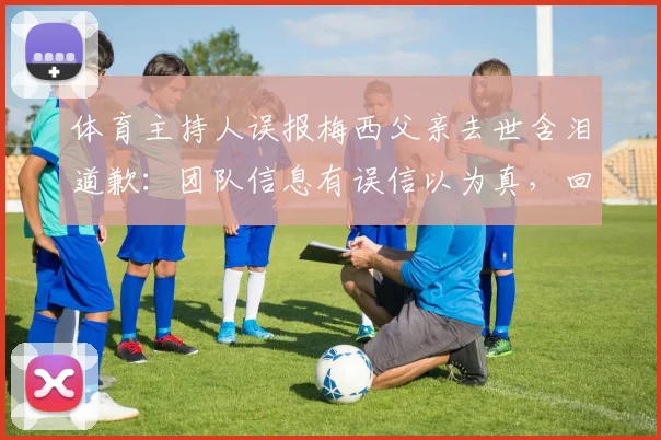 体育主持人误报梅西父亲去世含泪道歉：团队信息有误信以为真，回顾2026年乌龙事件
