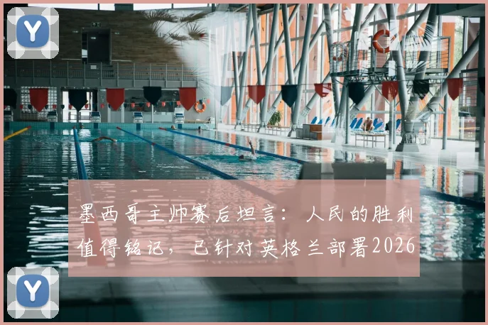 墨西哥主帅赛后坦言：人民的胜利值得铭记，已针对英格兰部署2026世界杯备战方案