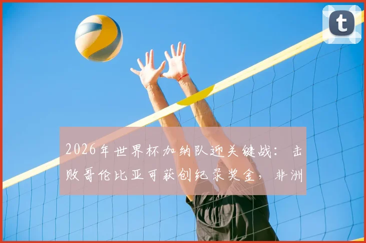 2026年世界杯加纳队迎关键战:击败哥伦比亚可获创纪录奖金,非洲媒体曝光具体金额与分配方案